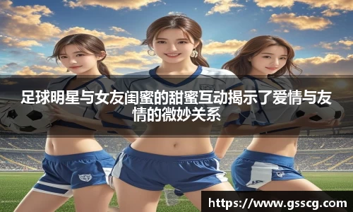 足球明星与女友闺蜜的甜蜜互动揭示了爱情与友情的微妙关系